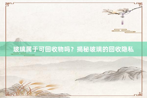 玻璃属于可回收物吗？揭秘玻璃的回收隐私