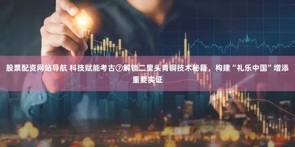 股票配资网站导航 科技赋能考古⑦解锁二里头青铜技术秘籍，构建“礼乐中国”增添重要实证