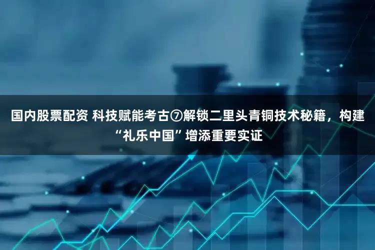 国内股票配资 科技赋能考古⑦解锁二里头青铜技术秘籍，构建“礼乐中国”增添重要实证