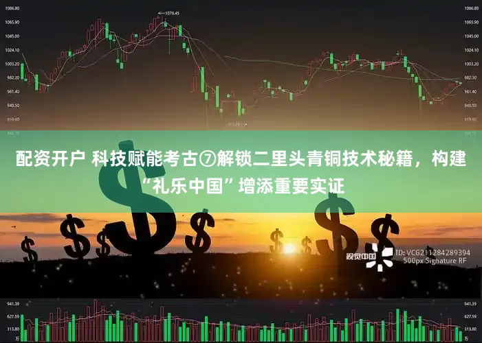 配资开户 科技赋能考古⑦解锁二里头青铜技术秘籍，构建“礼乐中国”增添重要实证