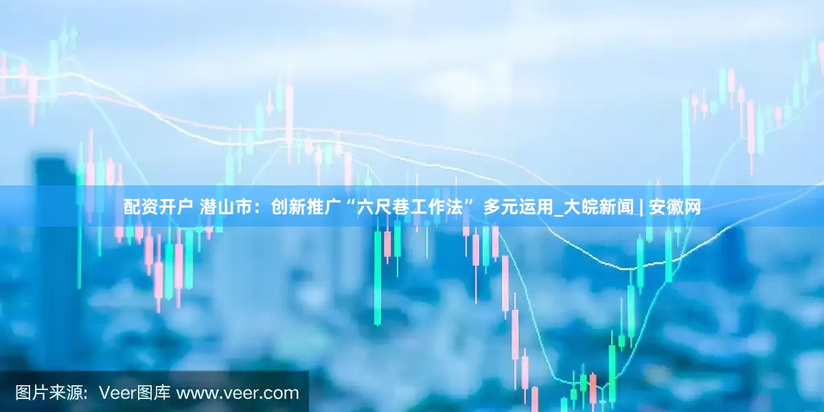 配资开户 潜山市：创新推广“六尺巷工作法” 多元运用_大皖新闻 | 安徽网
