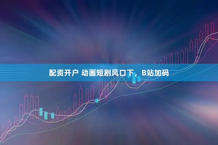 配资开户 动画短剧风口下，B站加码