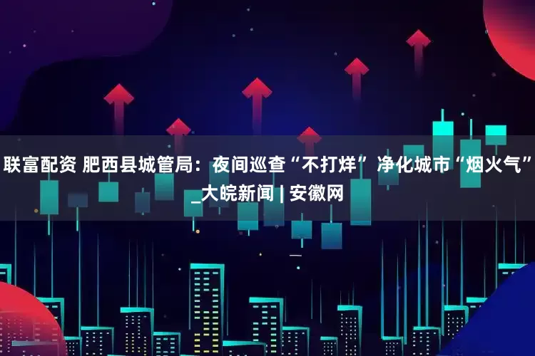 联富配资 肥西县城管局：夜间巡查“不打烊” 净化城市“烟火气”_大皖新闻 | 安徽网