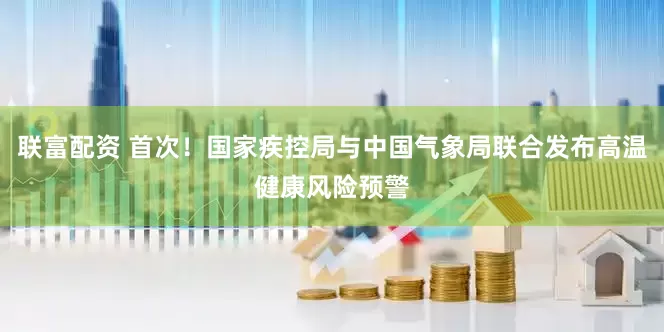 联富配资 首次！国家疾控局与中国气象局联合发布高温健康风险预警