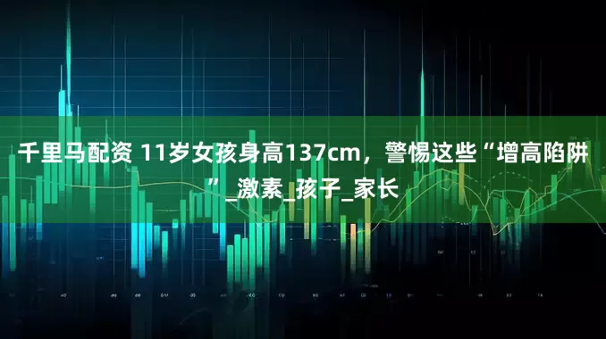 千里马配资 11岁女孩身高137cm，警惕这些“增高陷阱”_激素_孩子_家长