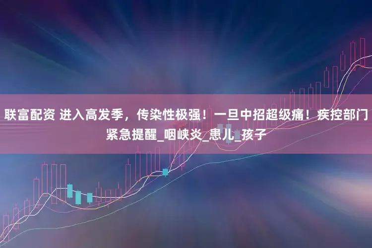 联富配资 进入高发季，传染性极强！一旦中招超级痛！疾控部门紧急提醒_咽峡炎_患儿_孩子