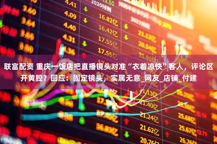 联富配资 重庆一饭店把直播镜头对准“衣着凉快”客人，评论区开黄腔？回应：固定镜头，实属无意_网友_店铺_付建