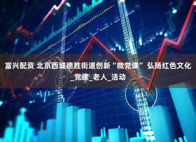 富兴配资 北京西城德胜街道创新“微党课” 弘扬红色文化_党建_老人_活动