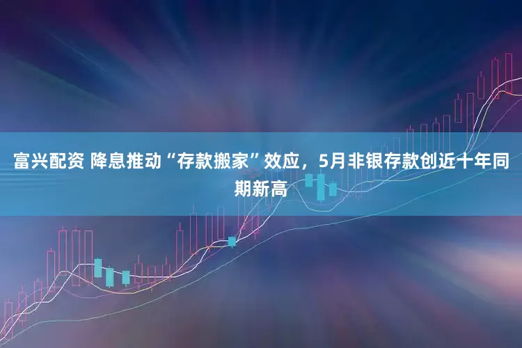 富兴配资 降息推动“存款搬家”效应，5月非银存款创近十年同期新高