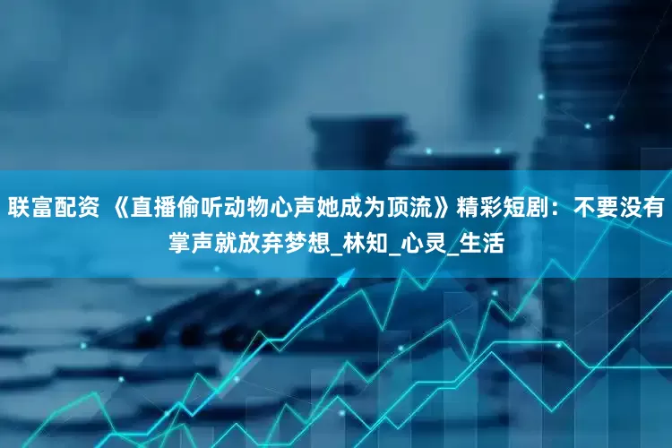 联富配资 《直播偷听动物心声她成为顶流》精彩短剧：不要没有掌声就放弃梦想_林知_心灵_生活