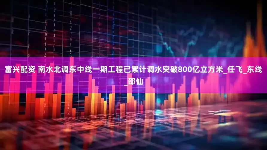 富兴配资 南水北调东中线一期工程已累计调水突破800亿立方米_任飞_东线_邵仙