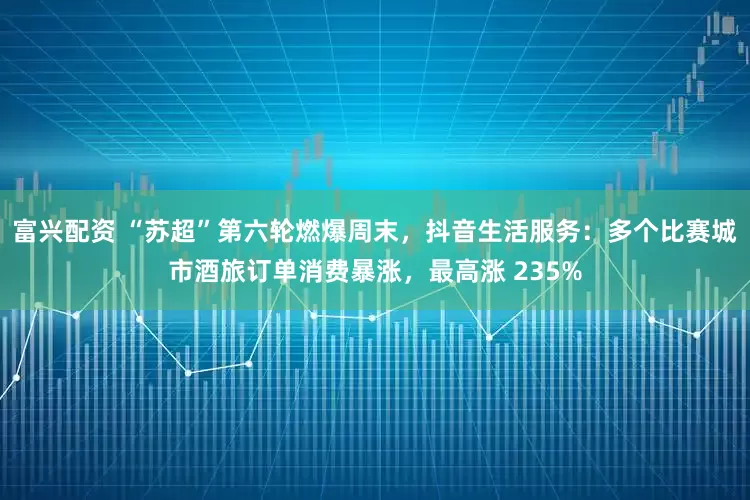 富兴配资 “苏超”第六轮燃爆周末，抖音生活服务：多个比赛城市酒旅订单消费暴涨，最高涨 235%