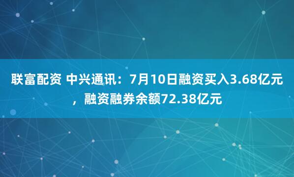 联富配资 中兴通讯：7月10日融资买入3.68亿元，融资融券余额72.38亿元