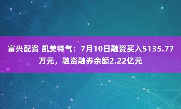 富兴配资 凯美特气：7月10日融资买入5135.77万元，融资融券余额2.22亿元