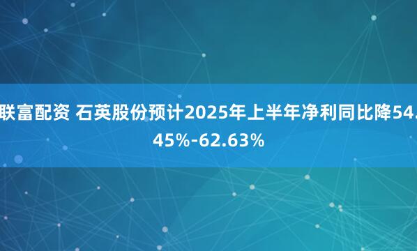 联富配资 石英股份预计2025年上半年净利同比降54.45%-62.63%