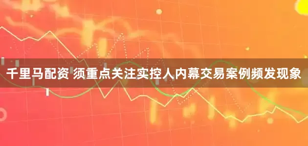 千里马配资 须重点关注实控人内幕交易案例频发现象