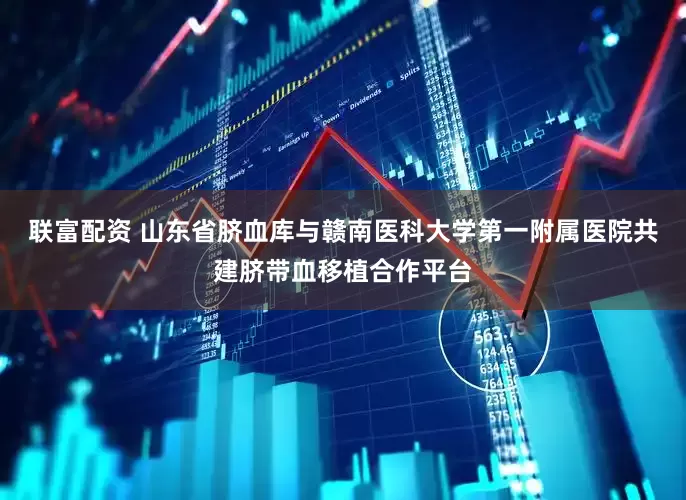 联富配资 山东省脐血库与赣南医科大学第一附属医院共建脐带血移植合作平台