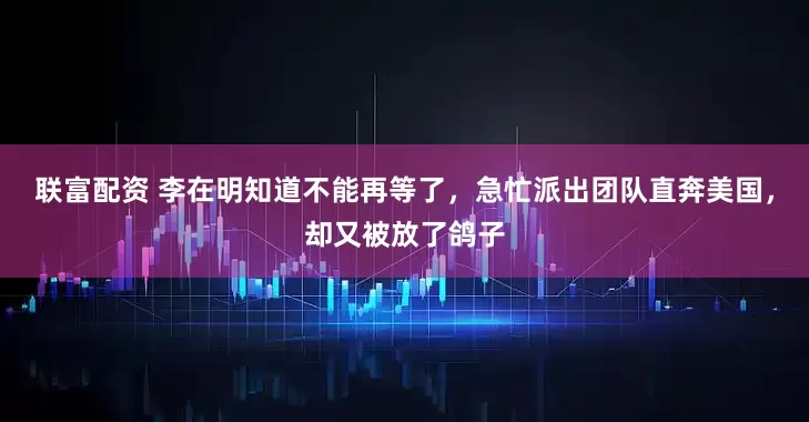 联富配资 李在明知道不能再等了，急忙派出团队直奔美国，却又被放了鸽子