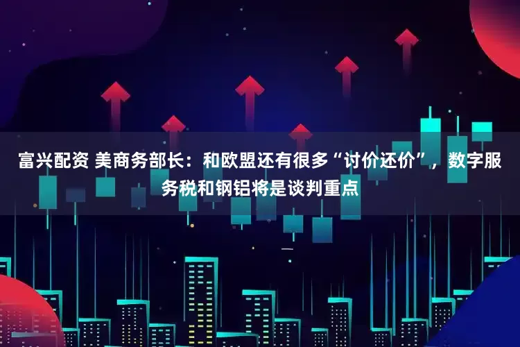 富兴配资 美商务部长：和欧盟还有很多“讨价还价”，数字服务税和钢铝将是谈判重点