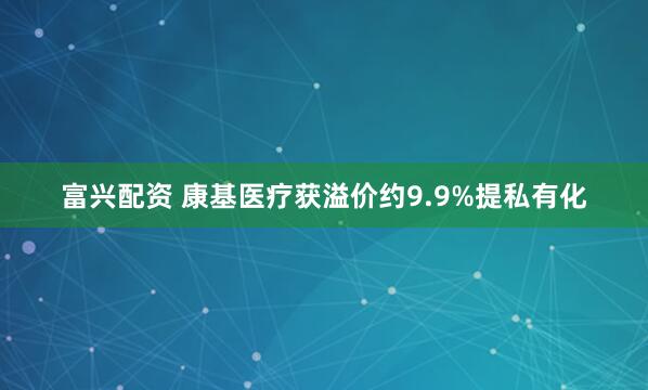 富兴配资 康基医疗获溢价约9.9%提私有化