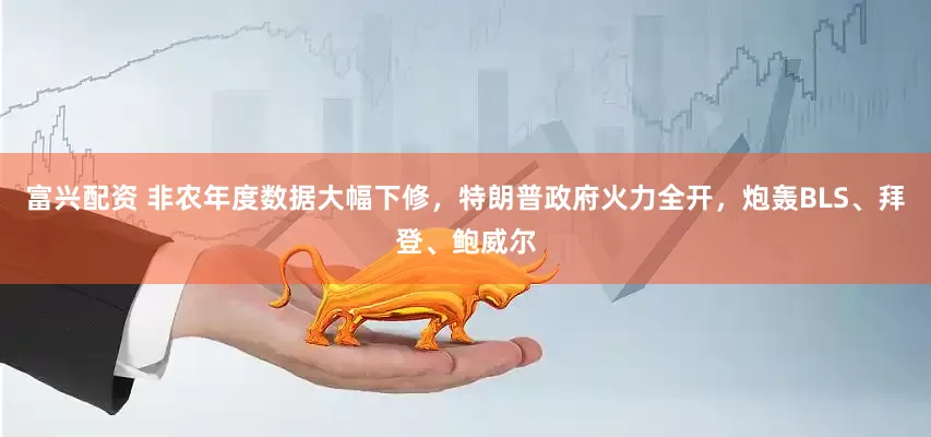 富兴配资 非农年度数据大幅下修，特朗普政府火力全开，炮轰BLS、拜登、鲍威尔