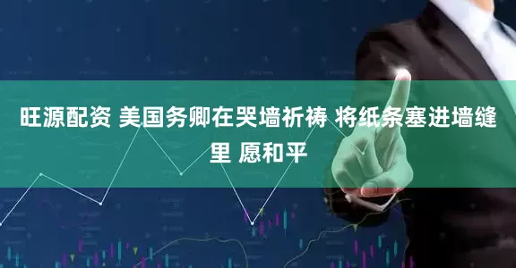 旺源配资 美国务卿在哭墙祈祷 将纸条塞进墙缝里 愿和平
