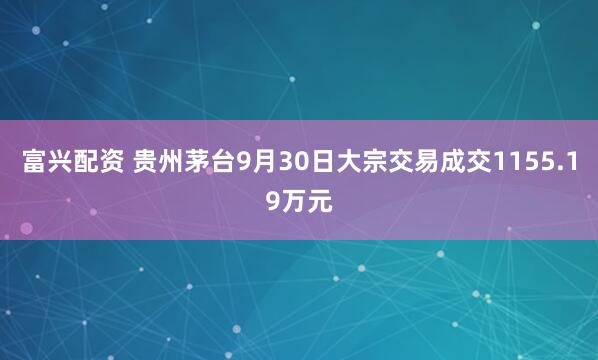 富兴配资 贵州茅台9月30日大宗交易成交1155.19万元