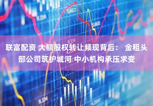 联富配资 大额股权转让频现背后: 金租头部公司筑护城河 中小机构承压求变
