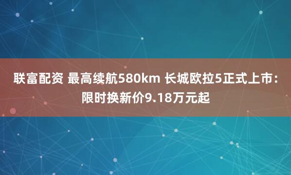 联富配资 最高续航580km 长城欧拉5正式上市:限时换新价9.18万元起
