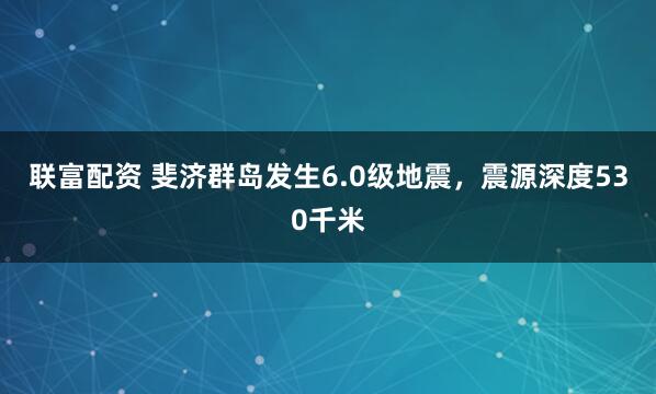 联富配资 斐济群岛发生6.0级地震，震源深度530千米