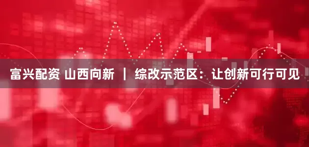 富兴配资 山西向新 | 综改示范区:让创新可行可见