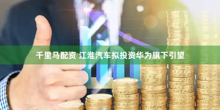 千里马配资 江淮汽车拟投资华为旗下引望