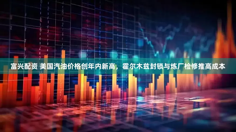 富兴配资 美国汽油价格创年内新高，霍尔木兹封锁与炼厂检修推高成本
