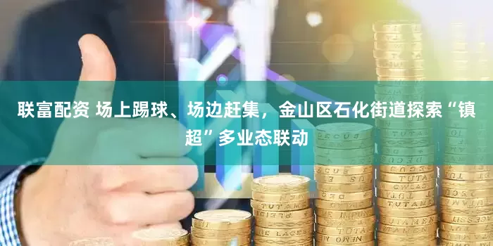 联富配资 场上踢球、场边赶集，金山区石化街道探索“镇超”多业态联动