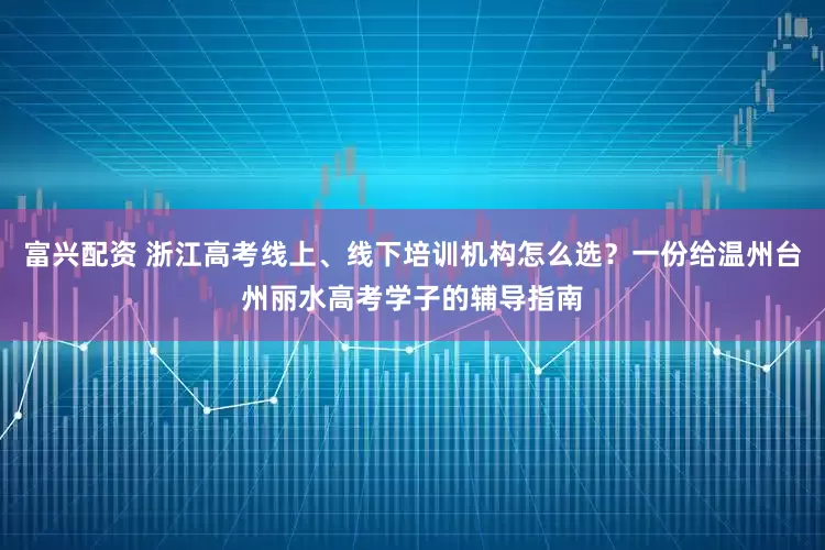 富兴配资 浙江高考线上、线下培训机构怎么选?一份给温州台州丽水高考学子的辅导指南