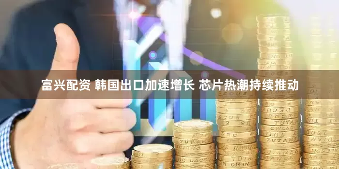 富兴配资 韩国出口加速增长 芯片热潮持续推动