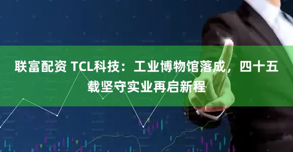 联富配资 TCL科技：工业博物馆落成，四十五载坚守实业再启新程